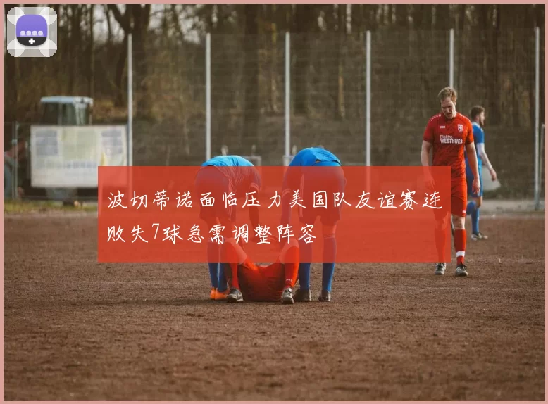 波切蒂诺面临压力美国队友谊赛连败失7球急需调整阵容