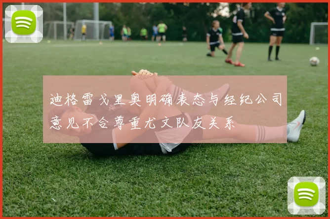 迪格雷戈里奥明确表态与经纪公司意见不合尊重尤文队友关系