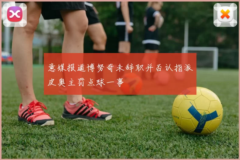 意媒报道博努奇未辞职并否认指派皮奥主罚点球一事
