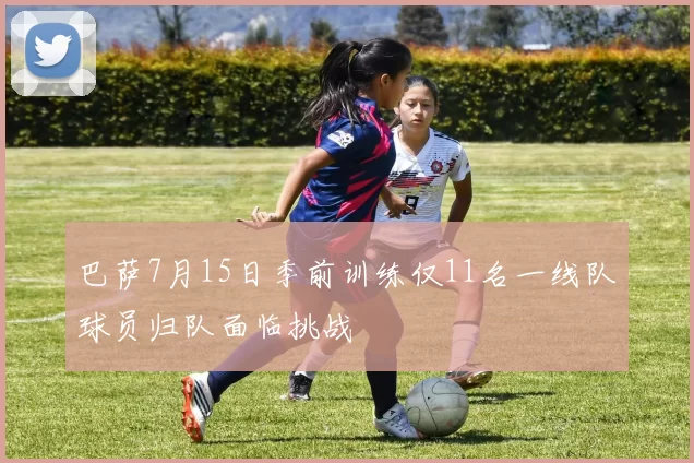 巴萨7月15日季前训练仅11名一线队球员归队面临挑战