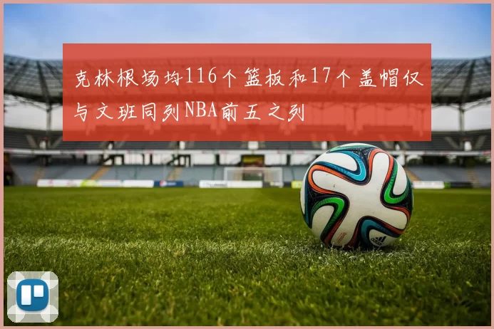 克林根场均116个篮板和17个盖帽仅与文班同列NBA前五之列