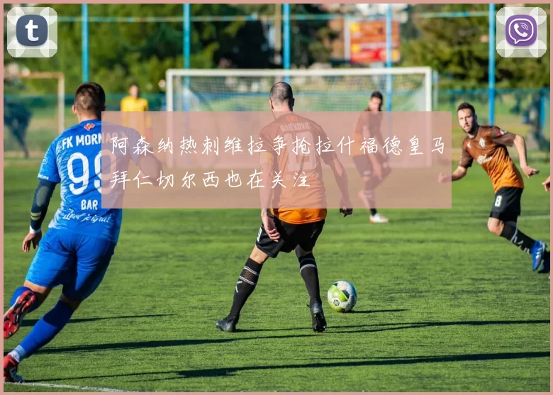 阿森纳热刺维拉争抢拉什福德皇马拜仁切尔西也在关注