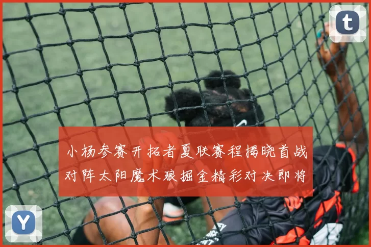 小杨参赛开拓者夏联赛程揭晓首战对阵太阳魔术狼掘金精彩对决即将开启