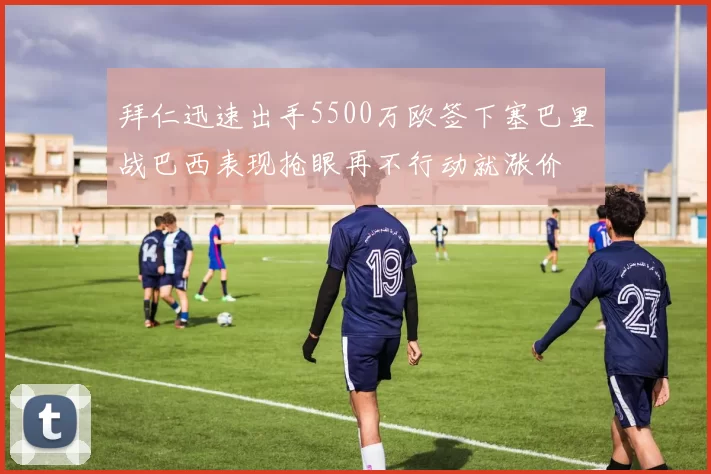 拜仁迅速出手5500万欧签下塞巴里战巴西表现抢眼再不行动就涨价