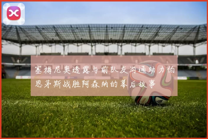 塞梅尼奥透露与前队友沟通助力伯恩茅斯战胜阿森纳的幕后故事