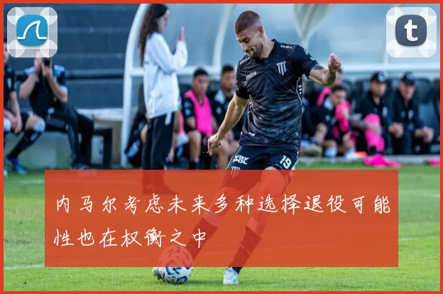 内马尔考虑未来多种选择退役可能性也在权衡之中
