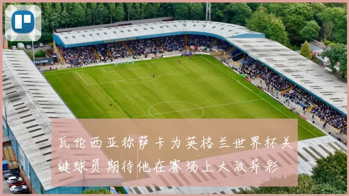 瓦伦西亚称萨卡为英格兰世界杯关键球员期待他在赛场上大放异彩