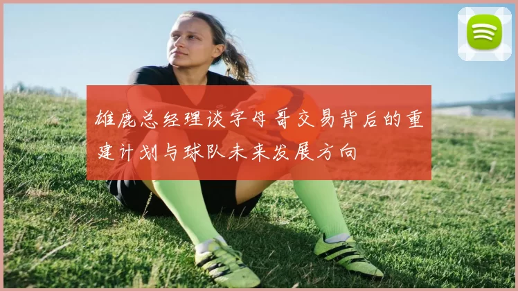 雄鹿总经理谈字母哥交易背后的重建计划与球队未来发展方向