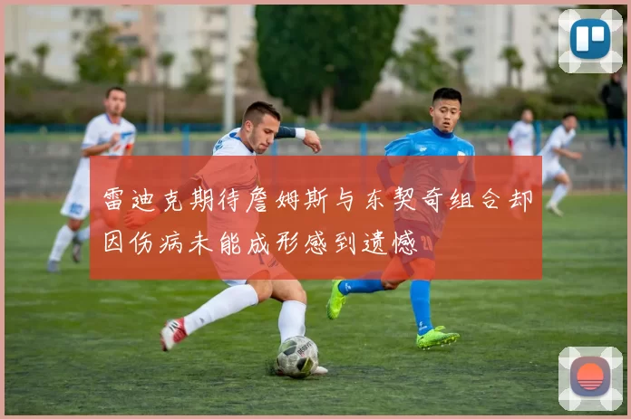 雷迪克期待詹姆斯与东契奇组合却因伤病未能成形感到遗憾