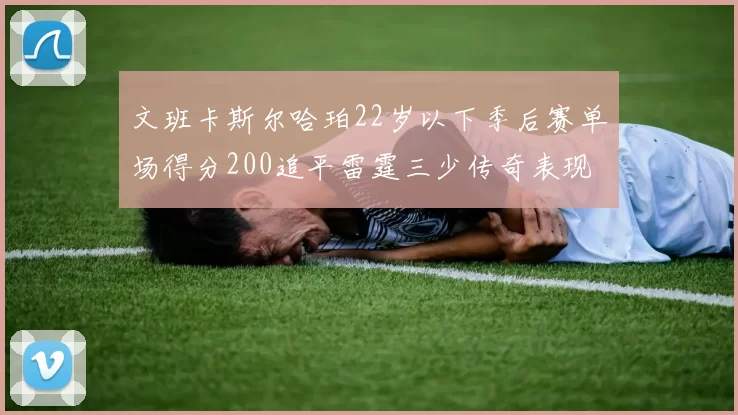 文班卡斯尔哈珀22岁以下季后赛单场得分200追平雷霆三少传奇表现
