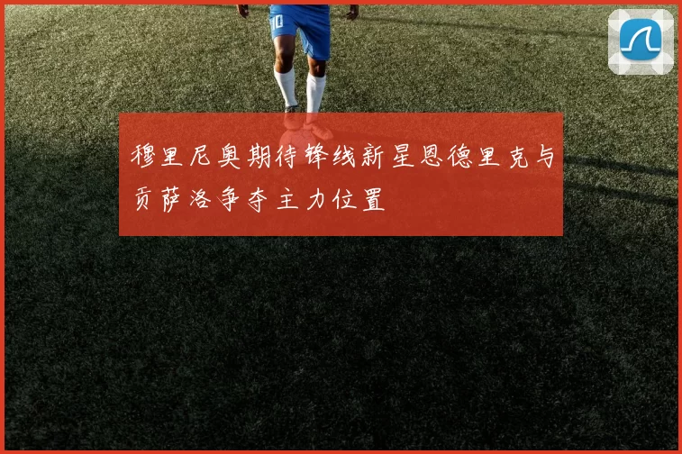 穆里尼奥期待锋线新星恩德里克与贡萨洛争夺主力位置