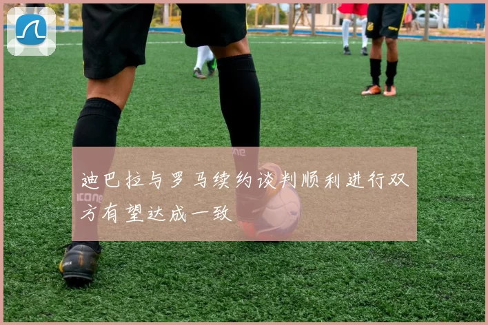 迪巴拉与罗马续约谈判顺利进行双方有望达成一致