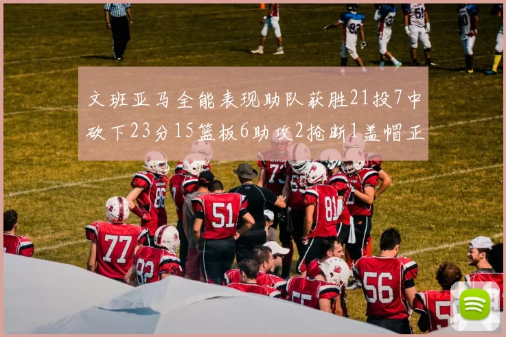 文班亚马全能表现助队获胜21投7中砍下23分15篮板6助攻2抢断1盖帽正负值14