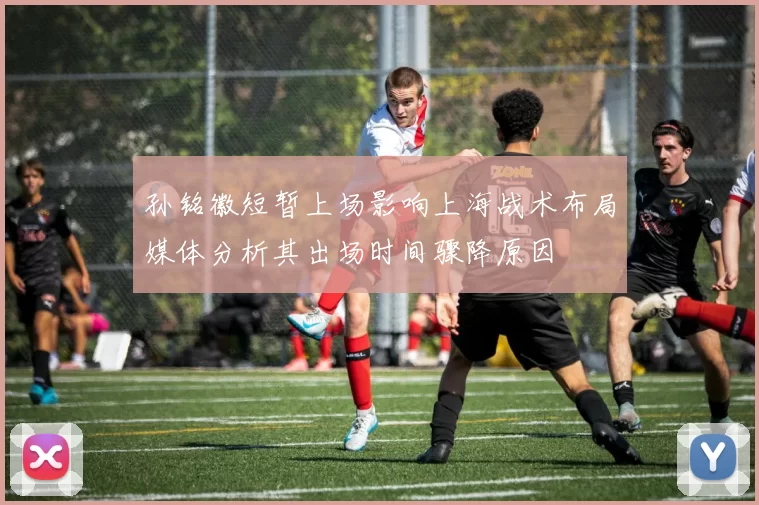 孙铭徽短暂上场影响上海战术布局媒体分析其出场时间骤降原因