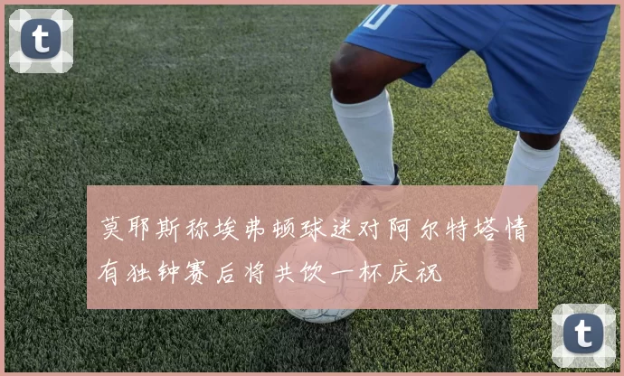 莫耶斯称埃弗顿球迷对阿尔特塔情有独钟赛后将共饮一杯庆祝