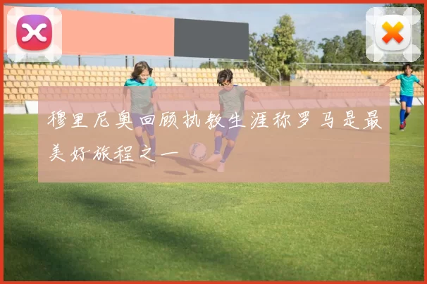 穆里尼奥回顾执教生涯称罗马是最美好旅程之一
