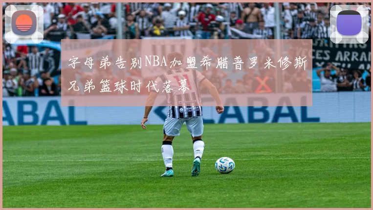 字母弟告别NBA加盟希腊普罗米修斯兄弟篮球时代落幕