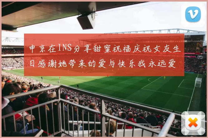 申京在INS分享甜蜜祝福庆祝女友生日感谢她带来的爱与快乐我永远爱你