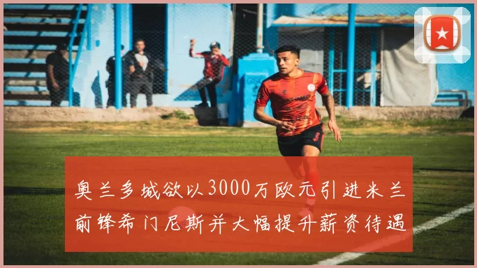 奥兰多城欲以3000万欧元引进米兰前锋希门尼斯并大幅提升薪资待遇