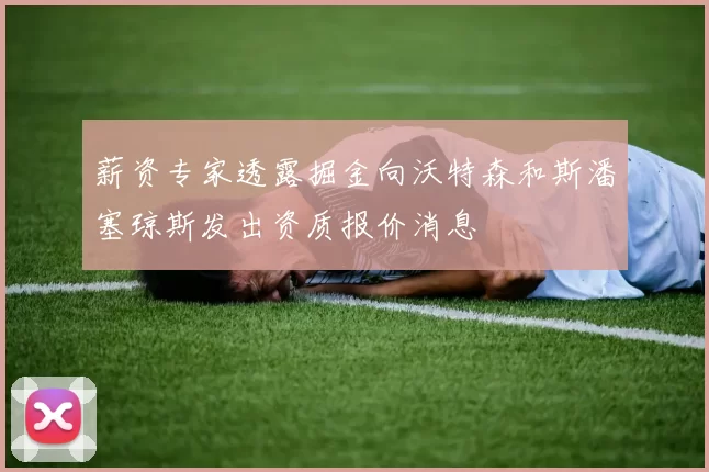 薪资专家透露掘金向沃特森和斯潘塞琼斯发出资质报价消息