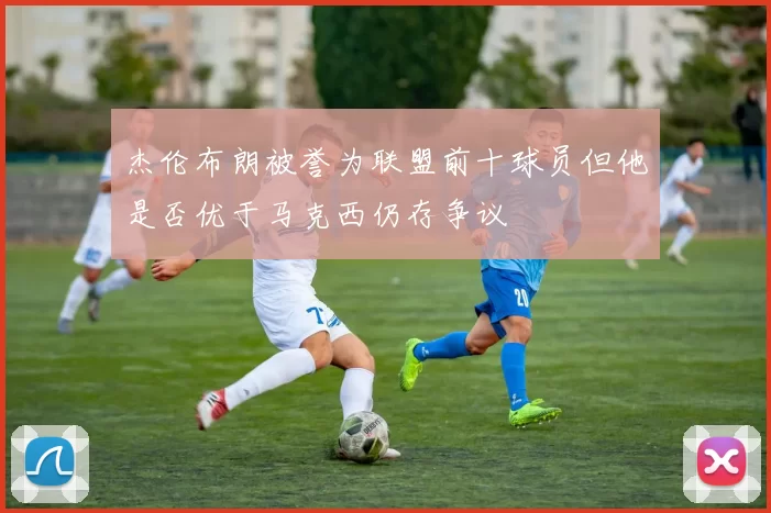 杰伦布朗被誉为联盟前十球员但他是否优于马克西仍存争议