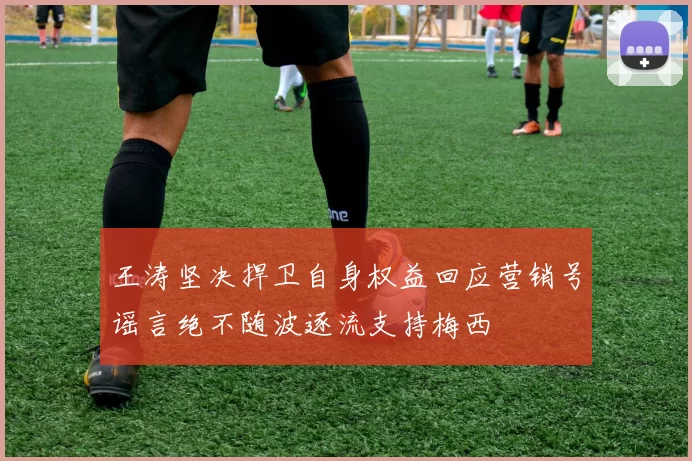 王涛坚决捍卫自身权益回应营销号谣言绝不随波逐流支持梅西
