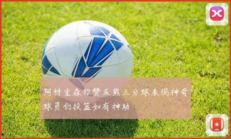 阿特金森称赞灰熊三分球表现神奇球员们投篮如有神助