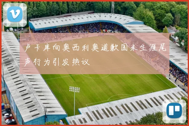 卢卡库向奥西利奥道歉国米生涯尾声行为引发热议