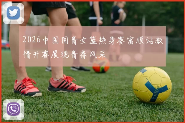 2026中国国青女篮热身赛富顺站激情开赛展现青春风采