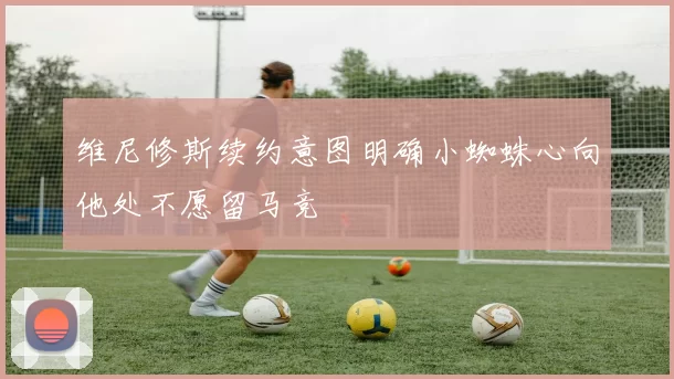 维尼修斯续约意图明确小蜘蛛心向他处不愿留马竞