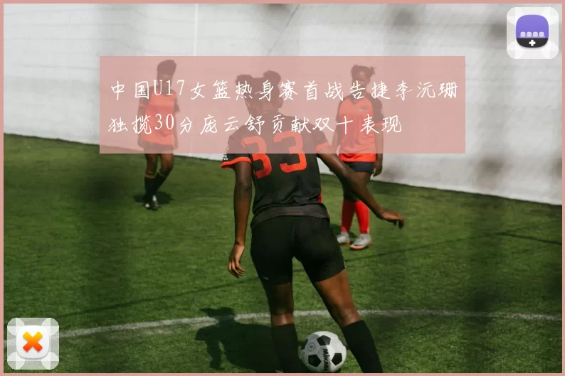 中国U17女篮热身赛首战告捷李沅珊独揽30分庞云舒贡献双十表现
