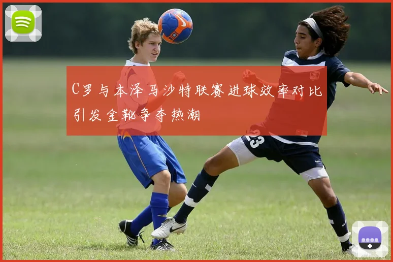 C罗与本泽马沙特联赛进球效率对比引发金靴争夺热潮